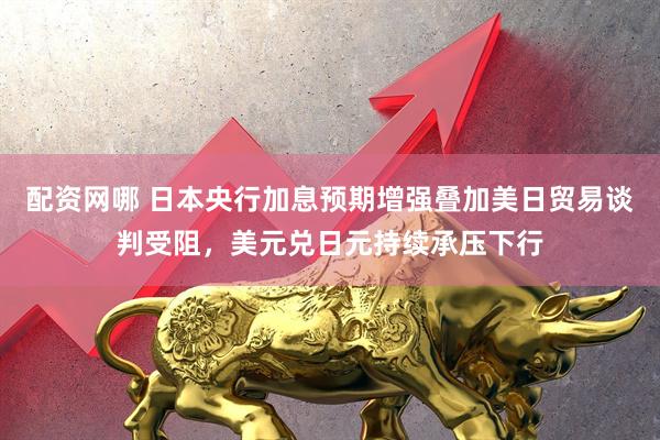 配资网哪 日本央行加息预期增强叠加美日贸易谈判受阻，美元兑日元持续承压下行