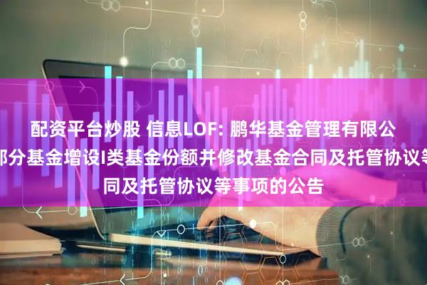配资平台炒股 信息LOF: 鹏华基金管理有限公司关于旗下部分基金增设I类基金份额并修改基金合同及托管协议等事项的公告