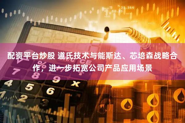 配资平台炒股 道氏技术与能斯达、芯培森战略合作，进一步拓宽公司产品应用场景