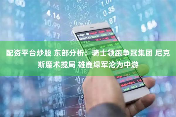 配资平台炒股 东部分析：骑士领跑争冠集团 尼克斯魔术搅局 雄鹿绿军沦为中游