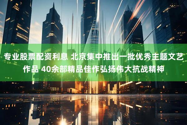 专业股票配资利息 北京集中推出一批优秀主题文艺作品 40余部精品佳作弘扬伟大抗战精神