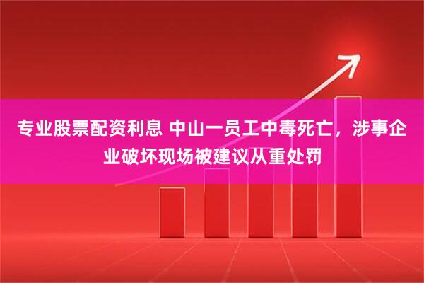 专业股票配资利息 中山一员工中毒死亡，涉事企业破坏现场被建议从重处罚