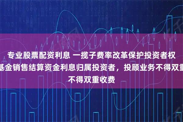 专业股票配资利息 一揽子费率改革保护投资者权益：基金销售结算资金利息归属投资者，投顾业务不得双重收费