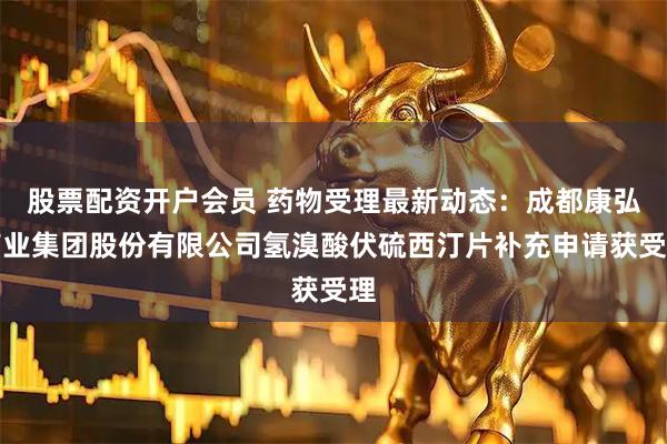 股票配资开户会员 药物受理最新动态：成都康弘药业集团股份有限公司氢溴酸伏硫西汀片补充申请获受理